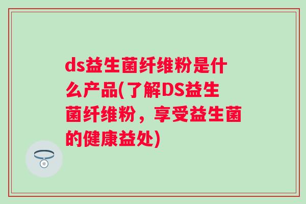 ds益生菌纤维粉是什么产品(了解DS益生菌纤维粉,享受益生菌的健康益处) ds益生菌纤维粉是什么产品(了解DS益生菌纤维粉,享受益生菌的健康益处)