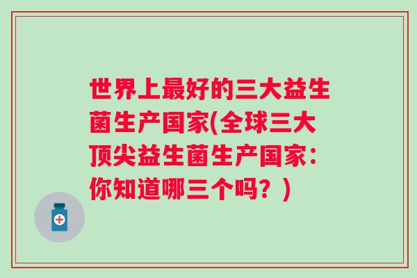 世界上好的三大益生菌生产国家(全球三大益生菌生产国家：你知道哪三个吗？)