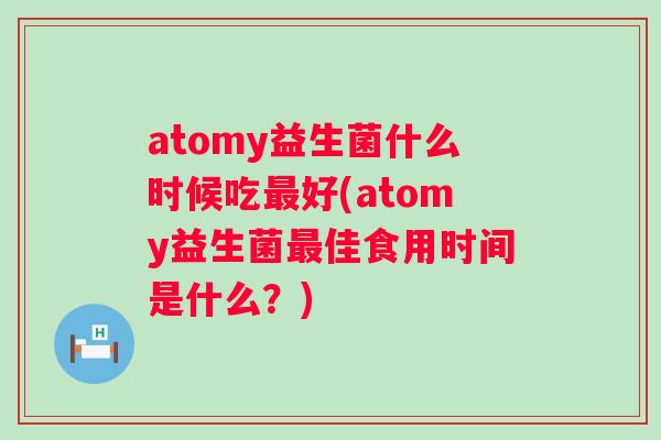 atomy益生菌什么时候吃好(atomy益生菌佳食用时间是什么?) atomy益生菌什么时候吃好(atomy益生菌佳食用时间是什么?)
