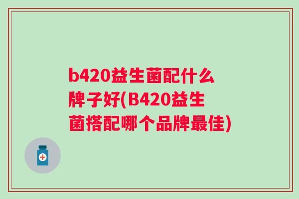 b420益生菌配什么牌子好(B420益生菌搭配哪个品牌佳) b420益生菌配什么牌子好(B420益生菌搭配哪个品牌佳)