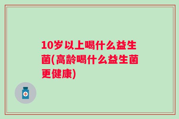 10岁以上喝什么益生菌(高龄喝什么益生菌更健康)