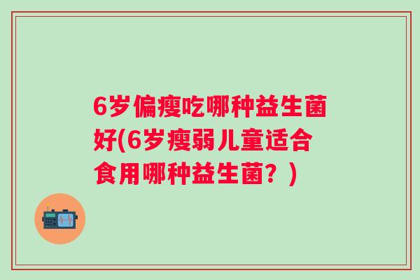 6岁偏瘦吃哪种益生菌好(6岁瘦弱儿童适合食用哪种益生菌？)