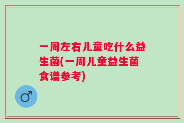 一周左右儿童吃什么益生菌(一周儿童益生菌食谱参考) 一周左右儿童吃什么益生菌(一周儿童益生菌食谱参考)