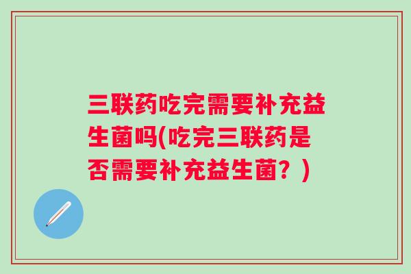 三联药吃完需要补充益生菌吗(吃完三联药是否需要补充益生菌?) 三联药吃完需要补充益生菌吗(吃完三联药是否需要补充益生菌?)