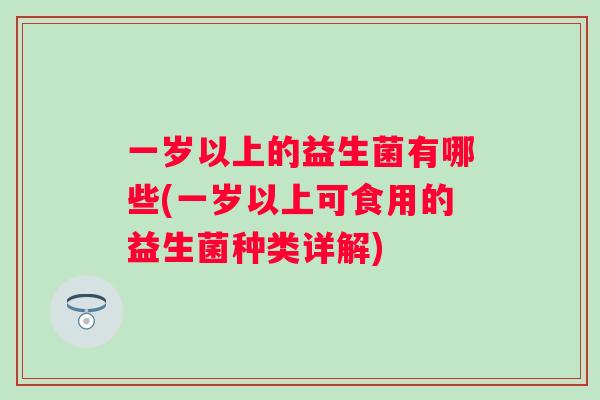 一岁以上的益生菌有哪些(一岁以上可食用的益生菌种类详解) 一岁以上的益生菌有哪些(一岁以上可食用的益生菌种类详解)