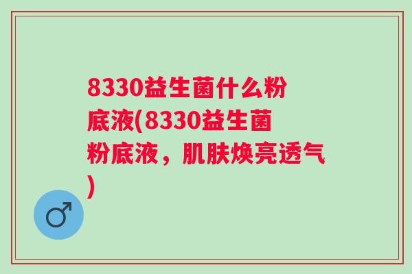 8330益生菌什么粉底液(8330益生菌粉底液,焕亮透气) 8330益生菌什么粉底液(8330益生菌粉底液,焕亮透气)