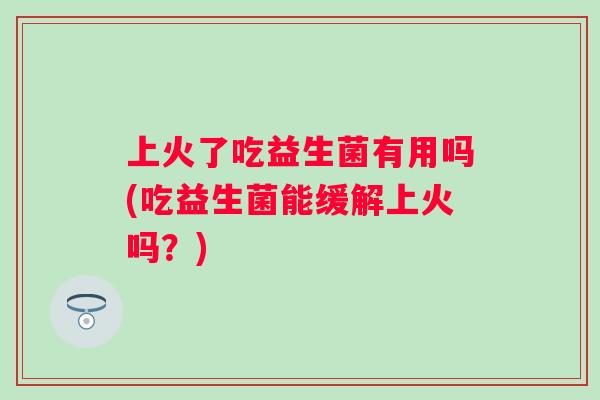 上火了吃益生菌有用吗(吃益生菌能缓解上火吗？)