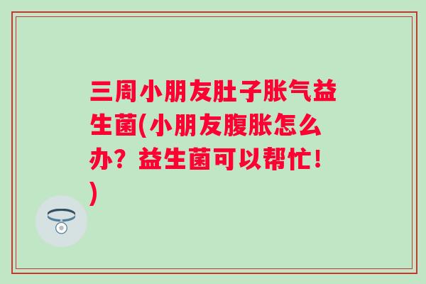 三周小朋友肚子益生菌(小朋友怎么办？益生菌可以帮忙！)