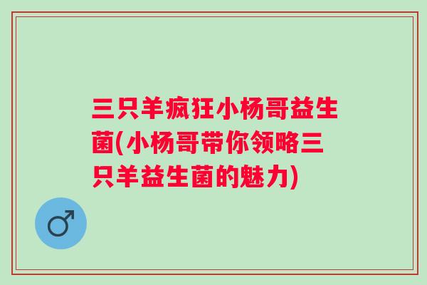 三只羊疯狂小杨哥益生菌(小杨哥带你领略三只羊益生菌的魅力)