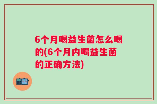 6个月喝益生菌怎么喝的(6个月内喝益生菌的正确方法)
