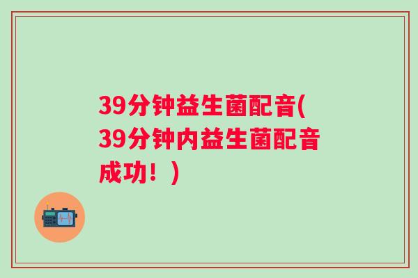 39分钟益生菌配音(39分钟内益生菌配音成功！)