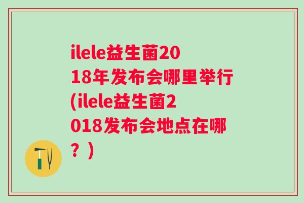 ilele益生菌2018年发布会哪里举行(ilele益生菌2018发布会地点在哪?) ilele益生菌2018年发布会哪里举行(ilele益生菌2018发布会地点在哪?)