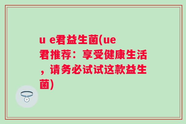 u e君益生菌(ue君推荐:享受健康生活,请务必试试这款益生菌) u e君益生菌(ue君推荐:享受健康生活,请务必试试这款益生菌)