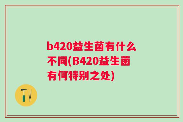 b420益生菌有什么不同(B420益生菌有何特别之处) b420益生菌有什么不同(B420益生菌有何特别之处)