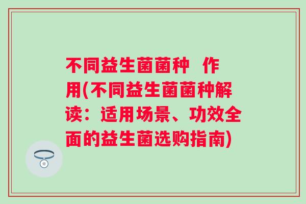 不同益生菌菌种  作用(不同益生菌菌种解读：适用场景、功效全面的益生菌选购指南)