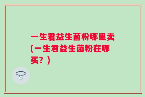 一生君益生菌粉哪里卖(一生君益生菌粉在哪买?) 一生君益生菌粉哪里卖(一生君益生菌粉在哪买?)