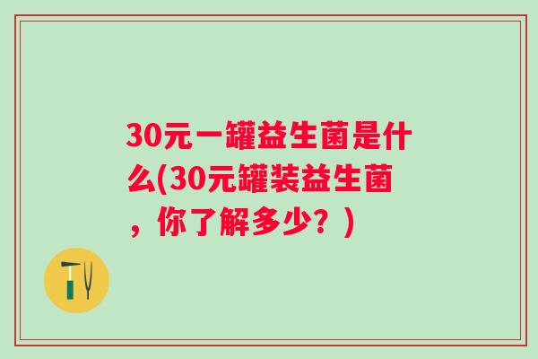 30元一罐益生菌是什么(30元罐装益生菌,你了解多少?) 30元一罐益生菌是什么(30元罐装益生菌,你了解多少?)