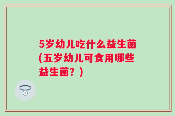 5岁幼儿吃什么益生菌(五岁幼儿可食用哪些益生菌？)