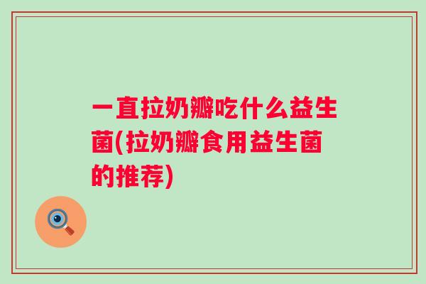 一直拉奶瓣吃什么益生菌(拉奶瓣食用益生菌的推荐) 一直拉奶瓣吃什么益生菌(拉奶瓣食用益生菌的推荐)