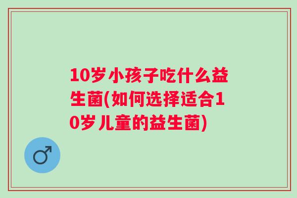 10岁小孩子吃什么益生菌(如何选择适合10岁儿童的益生菌) 10岁小孩子吃什么益生菌(如何选择适合10岁儿童的益生菌)