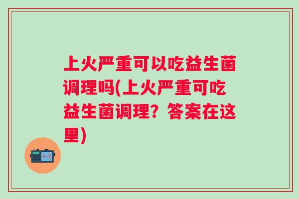 上火严重可以吃益生菌调理吗(上火严重可吃益生菌调理?答案在这里) 上火严重可以吃益生菌调理吗(上火严重可吃益生菌调理?答案在这里)