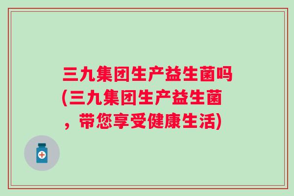 三九集团生产益生菌吗(三九集团生产益生菌,带您享受健康生活) 三九集团生产益生菌吗(三九集团生产益生菌,带您享受健康生活)