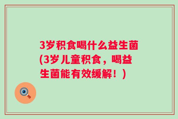 3岁积食喝什么益生菌(3岁儿童积食，喝益生菌能有效缓解！)