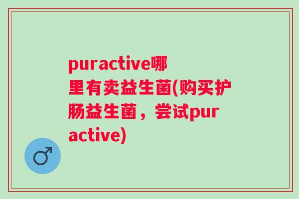 puractive哪里有卖益生菌(购买护肠益生菌,尝试puractive) puractive哪里有卖益生菌(购买护肠益生菌,尝试puractive)