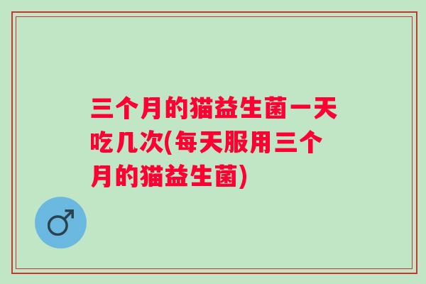 三个月的猫益生菌一天吃几次(每天服用三个月的猫益生菌) 三个月的猫益生菌一天吃几次(每天服用三个月的猫益生菌)