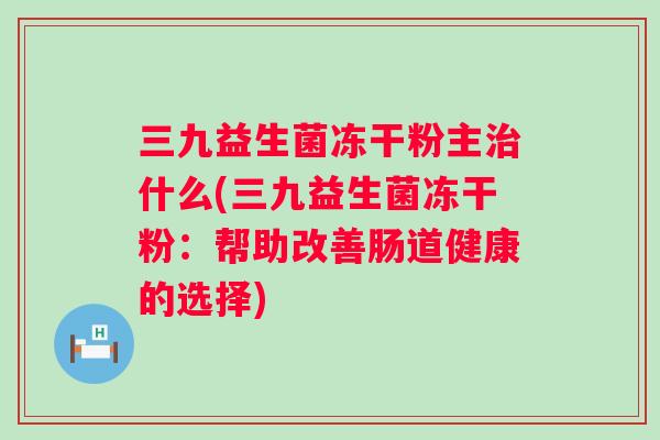 三九益生菌冻干粉主什么(三九益生菌冻干粉：帮助改善肠道健康的选择)