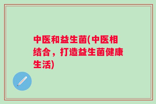 中医和益生菌(中医相结合,打造益生菌健康生活) 中医和益生菌(中医相结合,打造益生菌健康生活)
