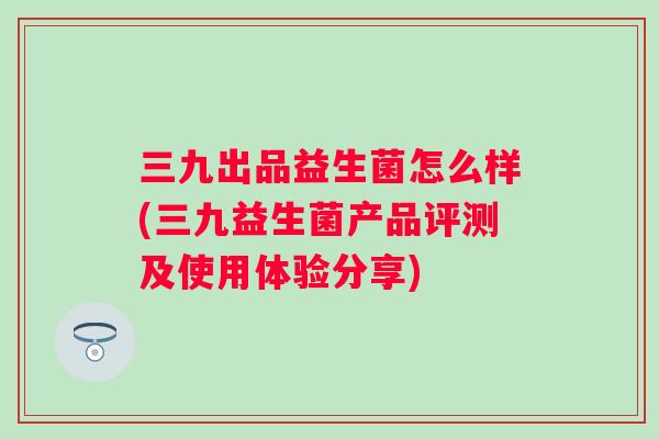 三九出品益生菌怎么样(三九益生菌产品评测及使用体验分享)