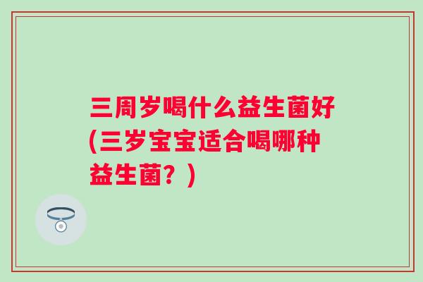 三周岁喝什么益生菌好(三岁宝宝适合喝哪种益生菌?) 三周岁喝什么益生菌好(三岁宝宝适合喝哪种益生菌?)