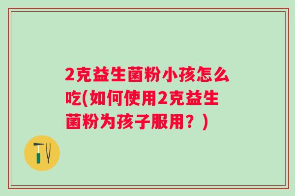 2克益生菌粉小孩怎么吃(如何使用2克益生菌粉为孩子服用?) 2克益生菌粉小孩怎么吃(如何使用2克益生菌粉为孩子服用?)