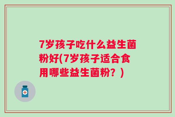7岁孩子吃什么益生菌粉好(7岁孩子适合食用哪些益生菌粉?) 7岁孩子吃什么益生菌粉好(7岁孩子适合食用哪些益生菌粉?)