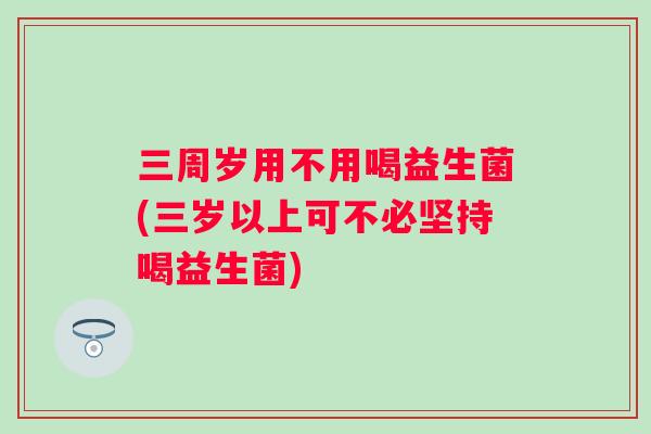 三周岁用不用喝益生菌(三岁以上可不必坚持喝益生菌)