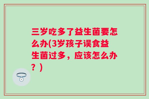 三岁吃多了益生菌要怎么办(3岁孩子误食益生菌过多,应该怎么办?) 三岁吃多了益生菌要怎么办(3岁孩子误食益生菌过多,应该怎么办?)