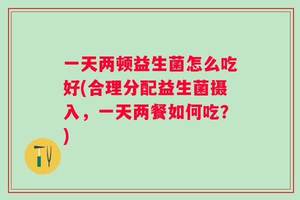 一天两顿益生菌怎么吃好(合理分配益生菌摄入，一天两餐如何吃？)