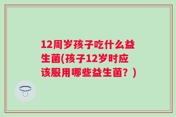 12周岁孩子吃什么益生菌(孩子12岁时应该服用哪些益生菌?) 12周岁孩子吃什么益生菌(孩子12岁时应该服用哪些益生菌?)