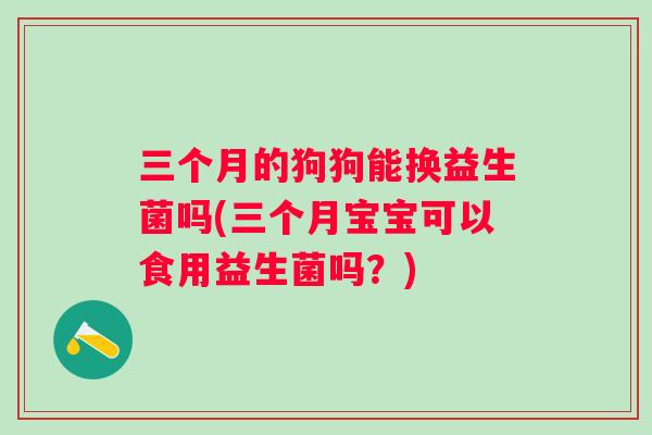 三个月的狗狗能换益生菌吗(三个月宝宝可以食用益生菌吗?) 三个月的狗狗能换益生菌吗(三个月宝宝可以食用益生菌吗?)