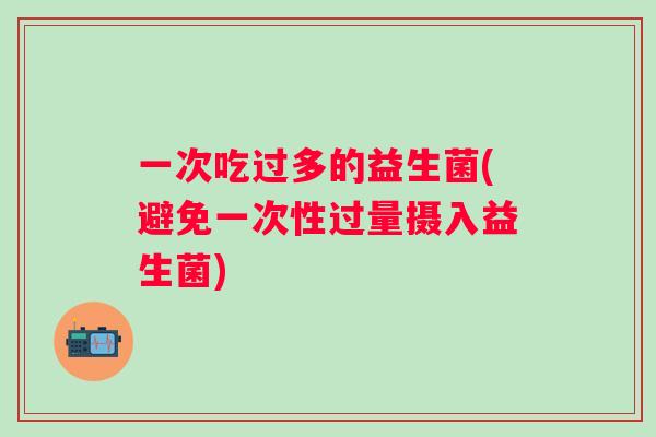 一次吃过多的益生菌(避免一次性过量摄入益生菌)