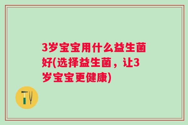 3岁宝宝用什么益生菌好(选择益生菌,让3岁宝宝更健康) 3岁宝宝用什么益生菌好(选择益生菌,让3岁宝宝更健康)