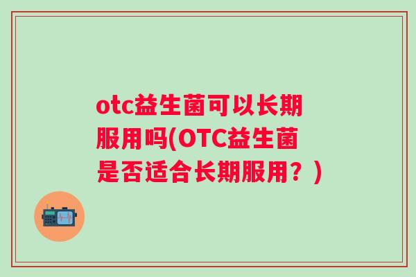 otc益生菌可以长期服用吗(OTC益生菌是否适合长期服用?) otc益生菌可以长期服用吗(OTC益生菌是否适合长期服用?)
