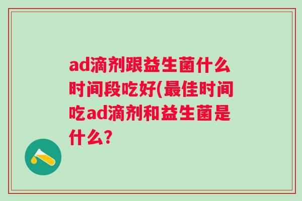 ad滴剂跟益生菌什么时间段吃好(佳时间吃ad滴剂和益生菌是什么？