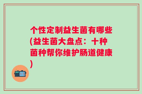 个性定制益生菌有哪些(益生菌大盘点:十种菌种帮你维护肠道健康) 个性定制益生菌有哪些(益生菌大盘点:十种菌种帮你维护肠道健康)