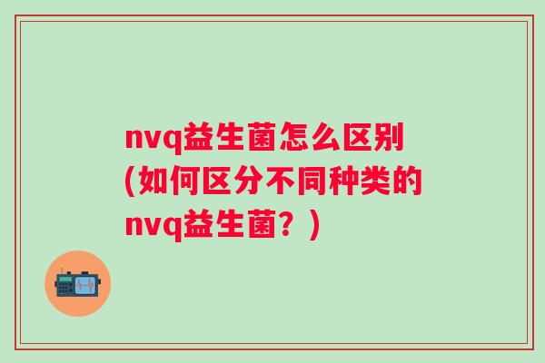 nvq益生菌怎么区别(如何区分不同种类的nvq益生菌？)