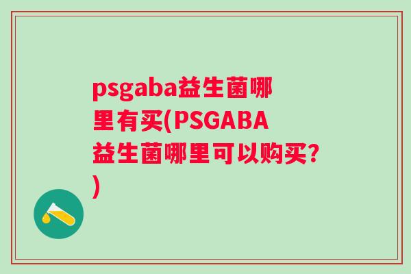 psgaba益生菌哪里有买(PSGABA益生菌哪里可以购买?) psgaba益生菌哪里有买(PSGABA益生菌哪里可以购买?)
