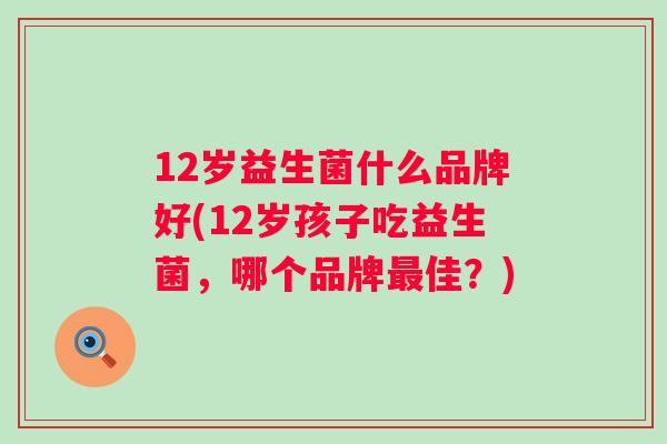12岁益生菌什么品牌好(12岁孩子吃益生菌,哪个品牌佳?) 12岁益生菌什么品牌好(12岁孩子吃益生菌,哪个品牌佳?)