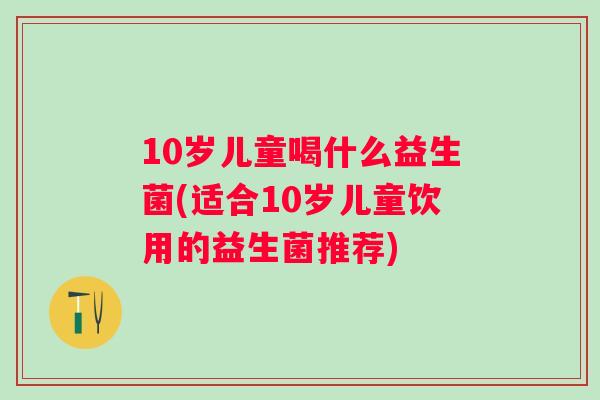 10岁儿童喝什么益生菌(适合10岁儿童饮用的益生菌推荐) 10岁儿童喝什么益生菌(适合10岁儿童饮用的益生菌推荐)