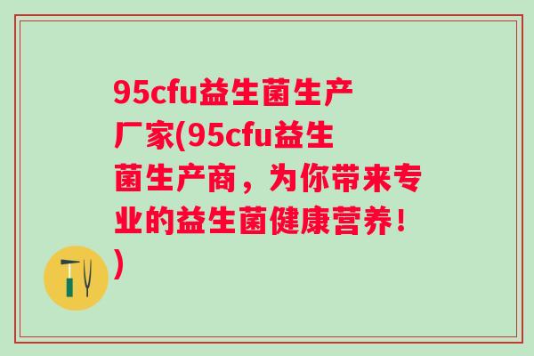 95cfu益生菌生产厂家(95cfu益生菌生产商,为你带来专业的益生菌健康营养!) 95cfu益生菌生产厂家(95cfu益生菌生产商,为你带来专业的益生菌健康营养!)